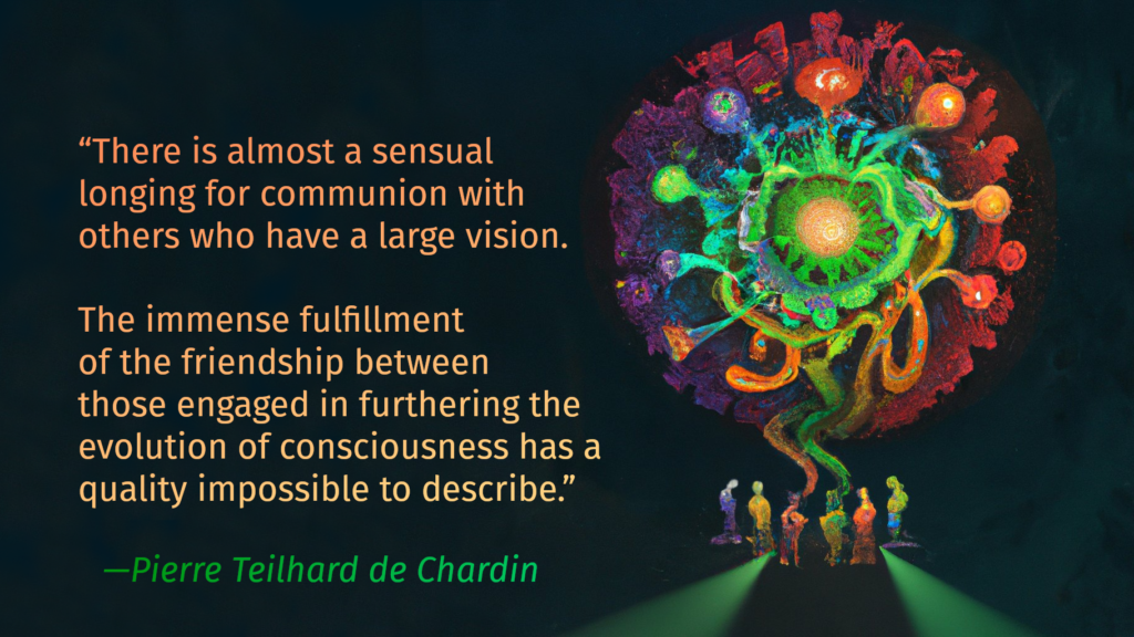 “There is almost a sensual longing for communion with others who have a large vision. The immense fulfillment of the friendship between those engaged in furthering the evolution of consciousness has a quality impossible to describe.”
— Pierre Teilhard de Chardin